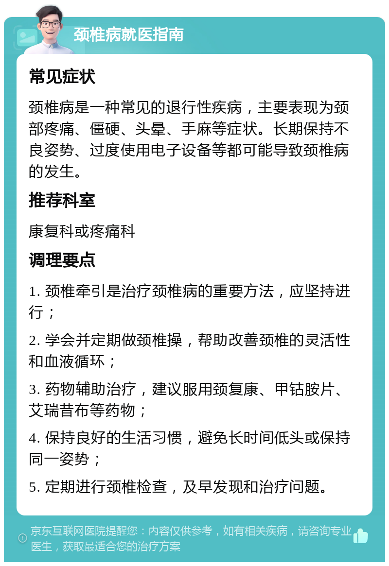 颈椎病就医指南 常见症状 颈椎病是一种常见的退行性疾病，主要表现为颈部疼痛、僵硬、头晕、手麻等症状。长期保持不良姿势、过度使用电子设备等都可能导致颈椎病的发生。 推荐科室 康复科或疼痛科 调理要点 1. 颈椎牵引是治疗颈椎病的重要方法，应坚持进行； 2. 学会并定期做颈椎操，帮助改善颈椎的灵活性和血液循环； 3. 药物辅助治疗，建议服用颈复康、甲钴胺片、艾瑞昔布等药物； 4. 保持良好的生活习惯，避免长时间低头或保持同一姿势； 5. 定期进行颈椎检查，及早发现和治疗问题。