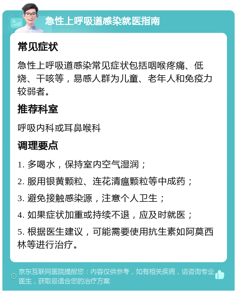 急性上呼吸道感染就医指南 常见症状 急性上呼吸道感染常见症状包括咽喉疼痛、低烧、干咳等，易感人群为儿童、老年人和免疫力较弱者。 推荐科室 呼吸内科或耳鼻喉科 调理要点 1. 多喝水，保持室内空气湿润； 2. 服用银黄颗粒、连花清瘟颗粒等中成药； 3. 避免接触感染源，注意个人卫生； 4. 如果症状加重或持续不退，应及时就医； 5. 根据医生建议，可能需要使用抗生素如阿莫西林等进行治疗。