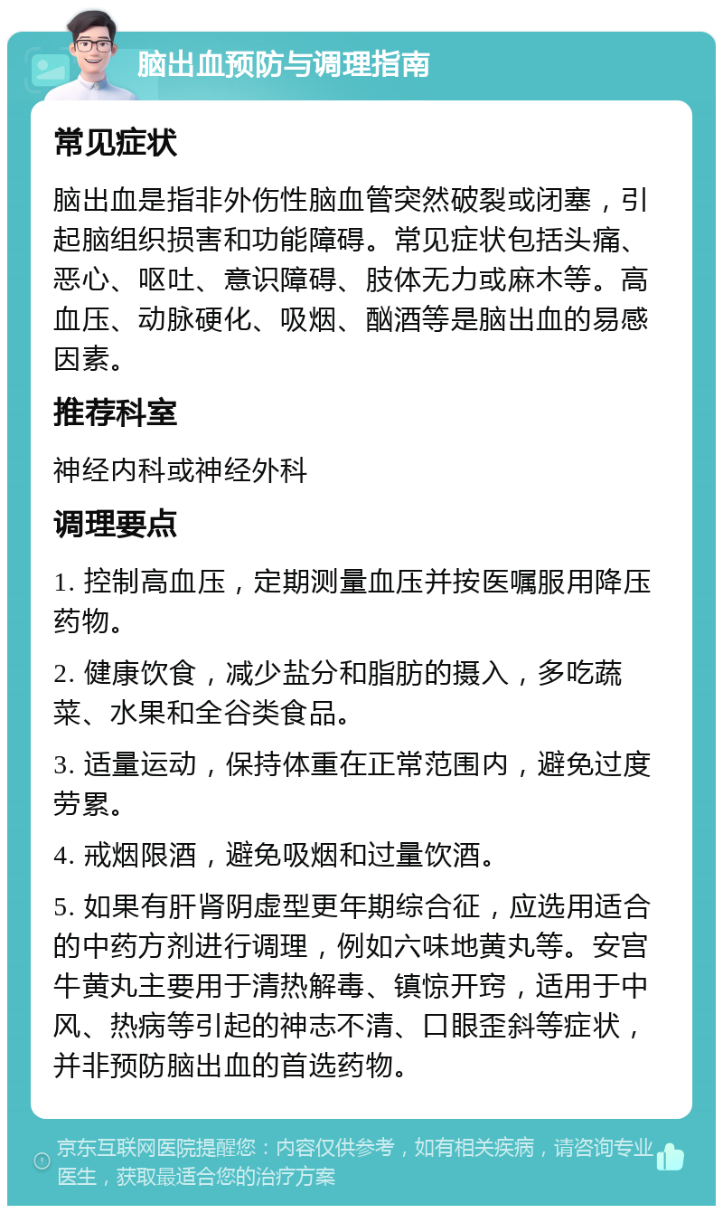 脑出血预防与调理指南 常见症状 脑出血是指非外伤性脑血管突然破裂或闭塞，引起脑组织损害和功能障碍。常见症状包括头痛、恶心、呕吐、意识障碍、肢体无力或麻木等。高血压、动脉硬化、吸烟、酗酒等是脑出血的易感因素。 推荐科室 神经内科或神经外科 调理要点 1. 控制高血压，定期测量血压并按医嘱服用降压药物。 2. 健康饮食，减少盐分和脂肪的摄入，多吃蔬菜、水果和全谷类食品。 3. 适量运动，保持体重在正常范围内，避免过度劳累。 4. 戒烟限酒，避免吸烟和过量饮酒。 5. 如果有肝肾阴虚型更年期综合征，应选用适合的中药方剂进行调理，例如六味地黄丸等。安宫牛黄丸主要用于清热解毒、镇惊开窍，适用于中风、热病等引起的神志不清、口眼歪斜等症状，并非预防脑出血的首选药物。