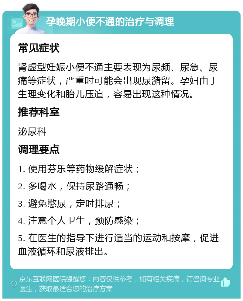 孕晚期小便不通的治疗与调理 常见症状 肾虚型妊娠小便不通主要表现为尿频、尿急、尿痛等症状，严重时可能会出现尿潴留。孕妇由于生理变化和胎儿压迫，容易出现这种情况。 推荐科室 泌尿科 调理要点 1. 使用芬乐等药物缓解症状； 2. 多喝水，保持尿路通畅； 3. 避免憋尿，定时排尿； 4. 注意个人卫生，预防感染； 5. 在医生的指导下进行适当的运动和按摩，促进血液循环和尿液排出。