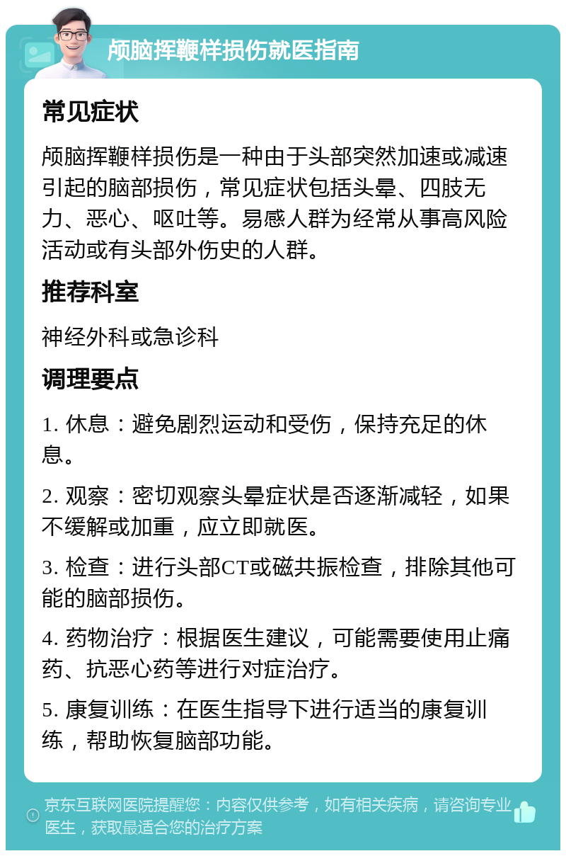 颅脑挥鞭样损伤就医指南 常见症状 颅脑挥鞭样损伤是一种由于头部突然加速或减速引起的脑部损伤，常见症状包括头晕、四肢无力、恶心、呕吐等。易感人群为经常从事高风险活动或有头部外伤史的人群。 推荐科室 神经外科或急诊科 调理要点 1. 休息：避免剧烈运动和受伤，保持充足的休息。 2. 观察：密切观察头晕症状是否逐渐减轻，如果不缓解或加重，应立即就医。 3. 检查：进行头部CT或磁共振检查，排除其他可能的脑部损伤。 4. 药物治疗：根据医生建议，可能需要使用止痛药、抗恶心药等进行对症治疗。 5. 康复训练：在医生指导下进行适当的康复训练，帮助恢复脑部功能。