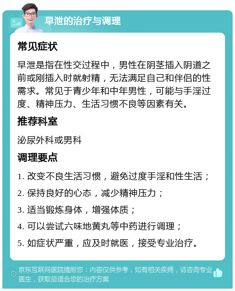 早泄的治疗与调理 常见症状 早泄是指在性交过程中，男性在阴茎插入阴道之前或刚插入时就射精，无法满足自己和伴侣的性需求。常见于青少年和中年男性，可能与手淫过度、精神压力、生活习惯不良等因素有关。 推荐科室 泌尿外科或男科 调理要点 1. 改变不良生活习惯，避免过度手淫和性生活； 2. 保持良好的心态，减少精神压力； 3. 适当锻炼身体，增强体质； 4. 可以尝试六味地黄丸等中药进行调理； 5. 如症状严重，应及时就医，接受专业治疗。