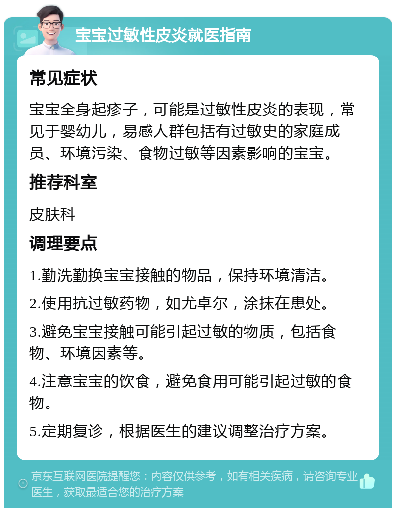 宝宝过敏性皮炎就医指南 常见症状 宝宝全身起疹子，可能是过敏性皮炎的表现，常见于婴幼儿，易感人群包括有过敏史的家庭成员、环境污染、食物过敏等因素影响的宝宝。 推荐科室 皮肤科 调理要点 1.勤洗勤换宝宝接触的物品，保持环境清洁。 2.使用抗过敏药物，如尤卓尔，涂抹在患处。 3.避免宝宝接触可能引起过敏的物质，包括食物、环境因素等。 4.注意宝宝的饮食，避免食用可能引起过敏的食物。 5.定期复诊，根据医生的建议调整治疗方案。