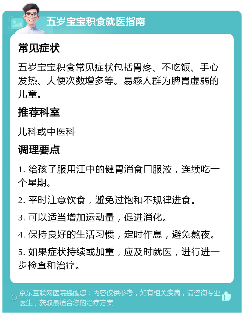 五岁宝宝积食就医指南 常见症状 五岁宝宝积食常见症状包括胃疼、不吃饭、手心发热、大便次数增多等。易感人群为脾胃虚弱的儿童。 推荐科室 儿科或中医科 调理要点 1. 给孩子服用江中的健胃消食口服液，连续吃一个星期。 2. 平时注意饮食，避免过饱和不规律进食。 3. 可以适当增加运动量，促进消化。 4. 保持良好的生活习惯，定时作息，避免熬夜。 5. 如果症状持续或加重，应及时就医，进行进一步检查和治疗。