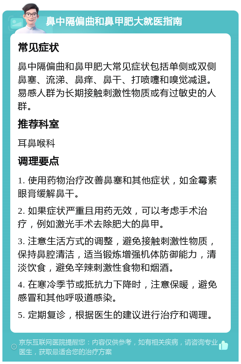 鼻中隔偏曲和鼻甲肥大就医指南 常见症状 鼻中隔偏曲和鼻甲肥大常见症状包括单侧或双侧鼻塞、流涕、鼻痒、鼻干、打喷嚏和嗅觉减退。易感人群为长期接触刺激性物质或有过敏史的人群。 推荐科室 耳鼻喉科 调理要点 1. 使用药物治疗改善鼻塞和其他症状，如金霉素眼膏缓解鼻干。 2. 如果症状严重且用药无效，可以考虑手术治疗，例如激光手术去除肥大的鼻甲。 3. 注意生活方式的调整，避免接触刺激性物质，保持鼻腔清洁，适当锻炼增强机体防御能力，清淡饮食，避免辛辣刺激性食物和烟酒。 4. 在寒冷季节或抵抗力下降时，注意保暖，避免感冒和其他呼吸道感染。 5. 定期复诊，根据医生的建议进行治疗和调理。