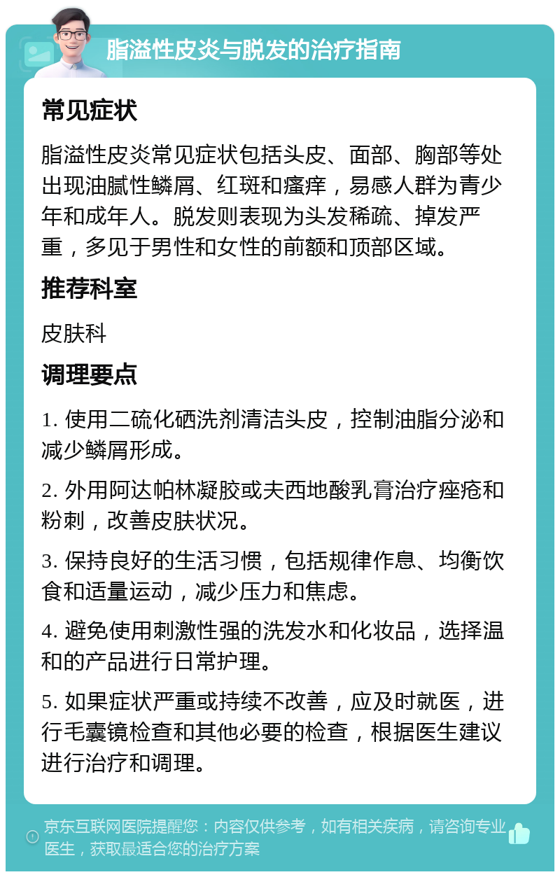 脂溢性皮炎与脱发的治疗指南 常见症状 脂溢性皮炎常见症状包括头皮、面部、胸部等处出现油腻性鳞屑、红斑和瘙痒，易感人群为青少年和成年人。脱发则表现为头发稀疏、掉发严重，多见于男性和女性的前额和顶部区域。 推荐科室 皮肤科 调理要点 1. 使用二硫化硒洗剂清洁头皮，控制油脂分泌和减少鳞屑形成。 2. 外用阿达帕林凝胶或夫西地酸乳膏治疗痤疮和粉刺，改善皮肤状况。 3. 保持良好的生活习惯，包括规律作息、均衡饮食和适量运动，减少压力和焦虑。 4. 避免使用刺激性强的洗发水和化妆品，选择温和的产品进行日常护理。 5. 如果症状严重或持续不改善，应及时就医，进行毛囊镜检查和其他必要的检查，根据医生建议进行治疗和调理。