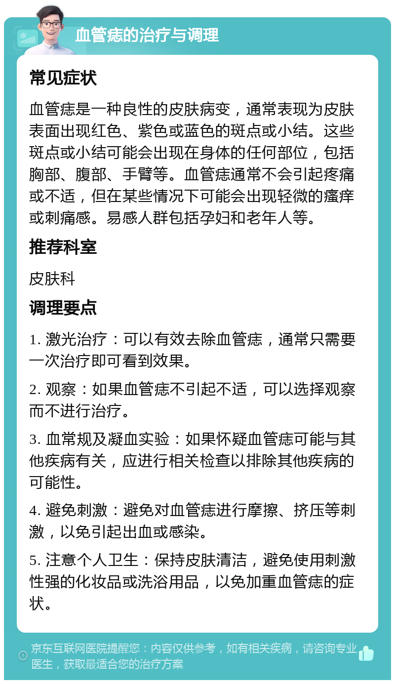 血管痣的治疗与调理 常见症状 血管痣是一种良性的皮肤病变，通常表现为皮肤表面出现红色、紫色或蓝色的斑点或小结。这些斑点或小结可能会出现在身体的任何部位，包括胸部、腹部、手臂等。血管痣通常不会引起疼痛或不适，但在某些情况下可能会出现轻微的瘙痒或刺痛感。易感人群包括孕妇和老年人等。 推荐科室 皮肤科 调理要点 1. 激光治疗：可以有效去除血管痣，通常只需要一次治疗即可看到效果。 2. 观察：如果血管痣不引起不适，可以选择观察而不进行治疗。 3. 血常规及凝血实验：如果怀疑血管痣可能与其他疾病有关，应进行相关检查以排除其他疾病的可能性。 4. 避免刺激：避免对血管痣进行摩擦、挤压等刺激，以免引起出血或感染。 5. 注意个人卫生：保持皮肤清洁，避免使用刺激性强的化妆品或洗浴用品，以免加重血管痣的症状。