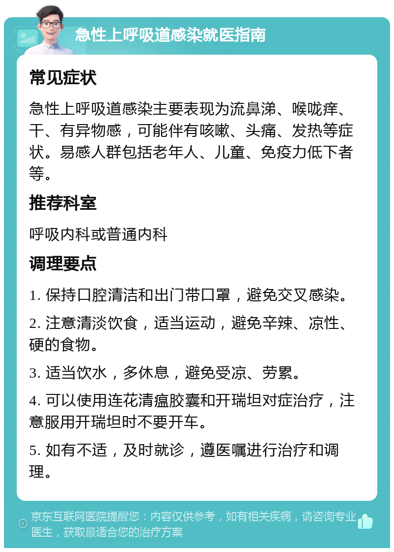 急性上呼吸道感染就医指南 常见症状 急性上呼吸道感染主要表现为流鼻涕、喉咙痒、干、有异物感，可能伴有咳嗽、头痛、发热等症状。易感人群包括老年人、儿童、免疫力低下者等。 推荐科室 呼吸内科或普通内科 调理要点 1. 保持口腔清洁和出门带口罩，避免交叉感染。 2. 注意清淡饮食，适当运动，避免辛辣、凉性、硬的食物。 3. 适当饮水，多休息，避免受凉、劳累。 4. 可以使用连花清瘟胶囊和开瑞坦对症治疗，注意服用开瑞坦时不要开车。 5. 如有不适，及时就诊，遵医嘱进行治疗和调理。