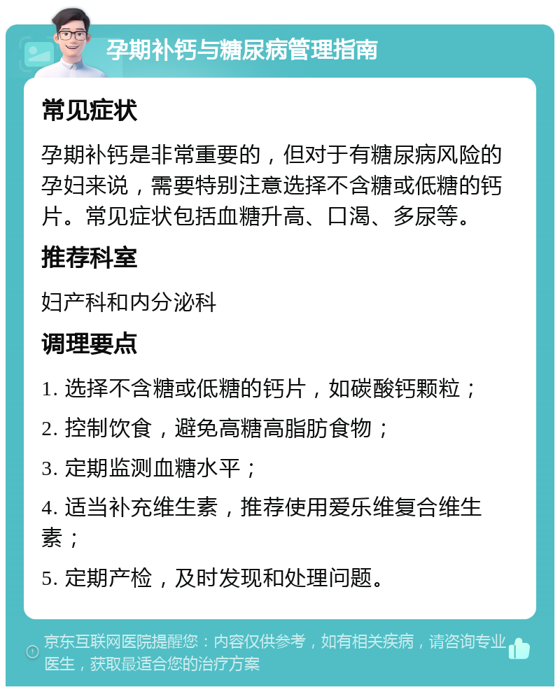 孕期补钙与糖尿病管理指南 常见症状 孕期补钙是非常重要的，但对于有糖尿病风险的孕妇来说，需要特别注意选择不含糖或低糖的钙片。常见症状包括血糖升高、口渴、多尿等。 推荐科室 妇产科和内分泌科 调理要点 1. 选择不含糖或低糖的钙片，如碳酸钙颗粒； 2. 控制饮食，避免高糖高脂肪食物； 3. 定期监测血糖水平； 4. 适当补充维生素，推荐使用爱乐维复合维生素； 5. 定期产检，及时发现和处理问题。