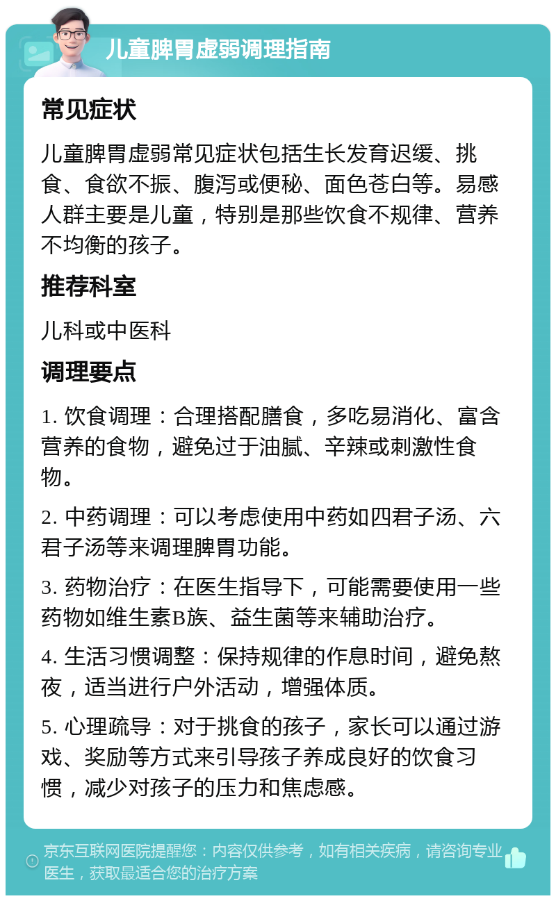 儿童脾胃虚弱调理指南 常见症状 儿童脾胃虚弱常见症状包括生长发育迟缓、挑食、食欲不振、腹泻或便秘、面色苍白等。易感人群主要是儿童，特别是那些饮食不规律、营养不均衡的孩子。 推荐科室 儿科或中医科 调理要点 1. 饮食调理：合理搭配膳食，多吃易消化、富含营养的食物，避免过于油腻、辛辣或刺激性食物。 2. 中药调理：可以考虑使用中药如四君子汤、六君子汤等来调理脾胃功能。 3. 药物治疗：在医生指导下，可能需要使用一些药物如维生素B族、益生菌等来辅助治疗。 4. 生活习惯调整：保持规律的作息时间，避免熬夜，适当进行户外活动，增强体质。 5. 心理疏导：对于挑食的孩子，家长可以通过游戏、奖励等方式来引导孩子养成良好的饮食习惯，减少对孩子的压力和焦虑感。