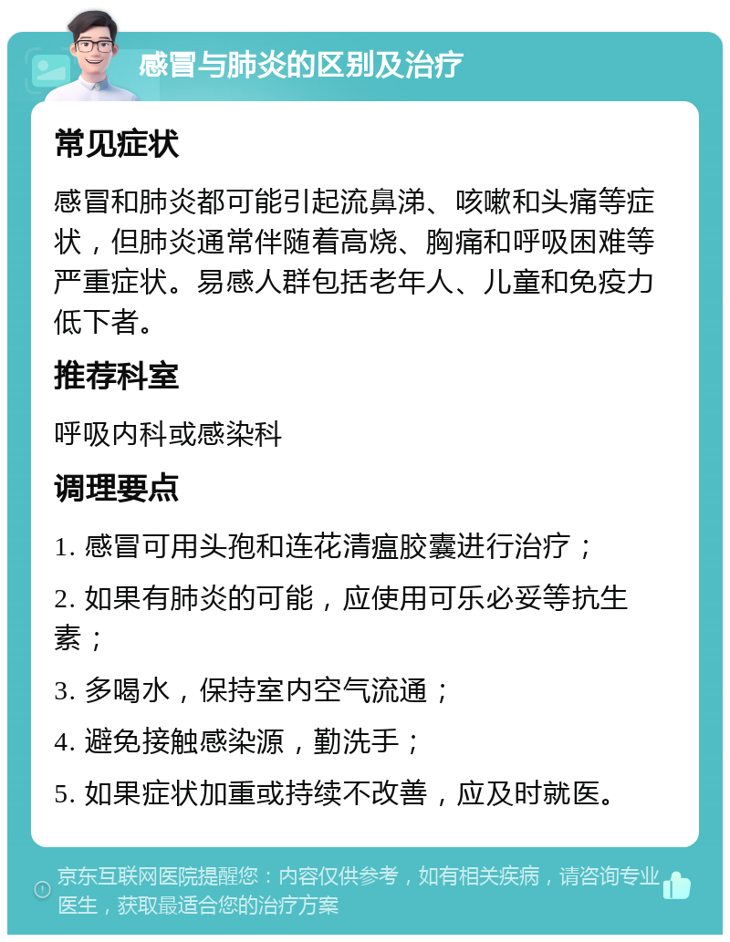 感冒与肺炎的区别及治疗 常见症状 感冒和肺炎都可能引起流鼻涕、咳嗽和头痛等症状，但肺炎通常伴随着高烧、胸痛和呼吸困难等严重症状。易感人群包括老年人、儿童和免疫力低下者。 推荐科室 呼吸内科或感染科 调理要点 1. 感冒可用头孢和连花清瘟胶囊进行治疗； 2. 如果有肺炎的可能，应使用可乐必妥等抗生素； 3. 多喝水，保持室内空气流通； 4. 避免接触感染源，勤洗手； 5. 如果症状加重或持续不改善，应及时就医。