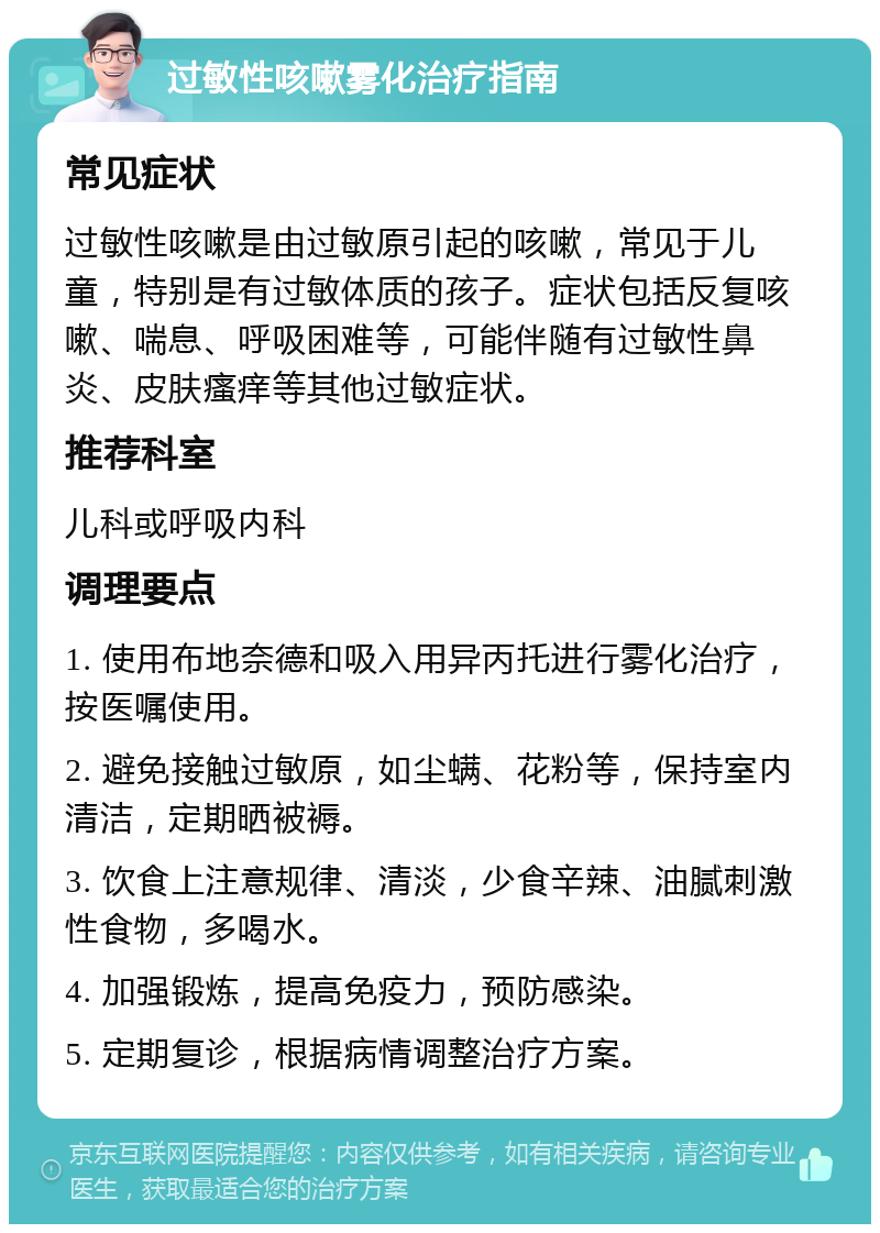 过敏性咳嗽雾化治疗指南 常见症状 过敏性咳嗽是由过敏原引起的咳嗽，常见于儿童，特别是有过敏体质的孩子。症状包括反复咳嗽、喘息、呼吸困难等，可能伴随有过敏性鼻炎、皮肤瘙痒等其他过敏症状。 推荐科室 儿科或呼吸内科 调理要点 1. 使用布地奈德和吸入用异丙托进行雾化治疗，按医嘱使用。 2. 避免接触过敏原，如尘螨、花粉等，保持室内清洁，定期晒被褥。 3. 饮食上注意规律、清淡，少食辛辣、油腻刺激性食物，多喝水。 4. 加强锻炼，提高免疫力，预防感染。 5. 定期复诊，根据病情调整治疗方案。