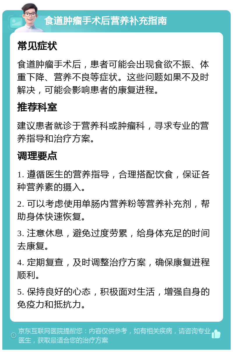 食道肿瘤手术后营养补充指南 常见症状 食道肿瘤手术后，患者可能会出现食欲不振、体重下降、营养不良等症状。这些问题如果不及时解决，可能会影响患者的康复进程。 推荐科室 建议患者就诊于营养科或肿瘤科，寻求专业的营养指导和治疗方案。 调理要点 1. 遵循医生的营养指导，合理搭配饮食，保证各种营养素的摄入。 2. 可以考虑使用单肠内营养粉等营养补充剂，帮助身体快速恢复。 3. 注意休息，避免过度劳累，给身体充足的时间去康复。 4. 定期复查，及时调整治疗方案，确保康复进程顺利。 5. 保持良好的心态，积极面对生活，增强自身的免疫力和抵抗力。