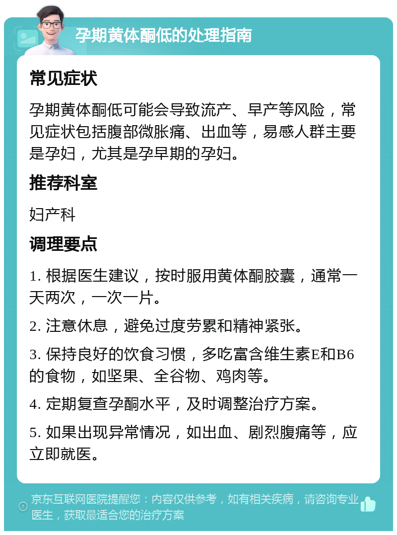 孕期黄体酮低的处理指南 常见症状 孕期黄体酮低可能会导致流产、早产等风险，常见症状包括腹部微胀痛、出血等，易感人群主要是孕妇，尤其是孕早期的孕妇。 推荐科室 妇产科 调理要点 1. 根据医生建议，按时服用黄体酮胶囊，通常一天两次，一次一片。 2. 注意休息，避免过度劳累和精神紧张。 3. 保持良好的饮食习惯，多吃富含维生素E和B6的食物，如坚果、全谷物、鸡肉等。 4. 定期复查孕酮水平，及时调整治疗方案。 5. 如果出现异常情况，如出血、剧烈腹痛等，应立即就医。