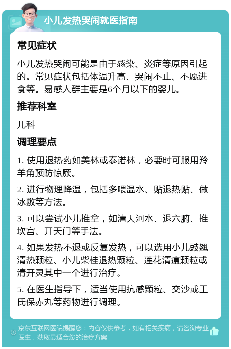 小儿发热哭闹就医指南 常见症状 小儿发热哭闹可能是由于感染、炎症等原因引起的。常见症状包括体温升高、哭闹不止、不愿进食等。易感人群主要是6个月以下的婴儿。 推荐科室 儿科 调理要点 1. 使用退热药如美林或泰诺林，必要时可服用羚羊角预防惊厥。 2. 进行物理降温，包括多喂温水、贴退热贴、做冰敷等方法。 3. 可以尝试小儿推拿，如清天河水、退六腑、推坎宫、开天门等手法。 4. 如果发热不退或反复发热，可以选用小儿豉翘清热颗粒、小儿柴桂退热颗粒、莲花清瘟颗粒或清开灵其中一个进行治疗。 5. 在医生指导下，适当使用抗感颗粒、交沙或王氏保赤丸等药物进行调理。