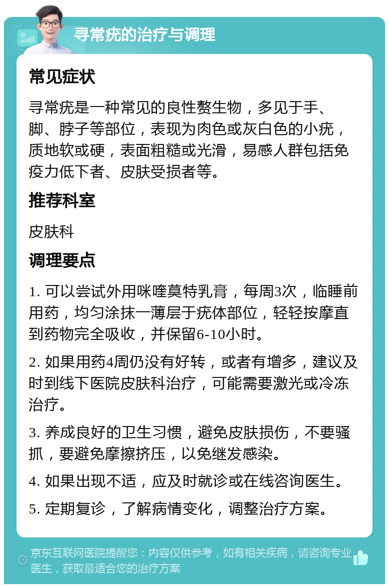 寻常疣的治疗与调理 常见症状 寻常疣是一种常见的良性赘生物，多见于手、脚、脖子等部位，表现为肉色或灰白色的小疣，质地软或硬，表面粗糙或光滑，易感人群包括免疫力低下者、皮肤受损者等。 推荐科室 皮肤科 调理要点 1. 可以尝试外用咪喹莫特乳膏，每周3次，临睡前用药，均匀涂抹一薄层于疣体部位，轻轻按摩直到药物完全吸收，并保留6-10小时。 2. 如果用药4周仍没有好转，或者有增多，建议及时到线下医院皮肤科治疗，可能需要激光或冷冻治疗。 3. 养成良好的卫生习惯，避免皮肤损伤，不要骚抓，要避免摩擦挤压，以免继发感染。 4. 如果出现不适，应及时就诊或在线咨询医生。 5. 定期复诊，了解病情变化，调整治疗方案。