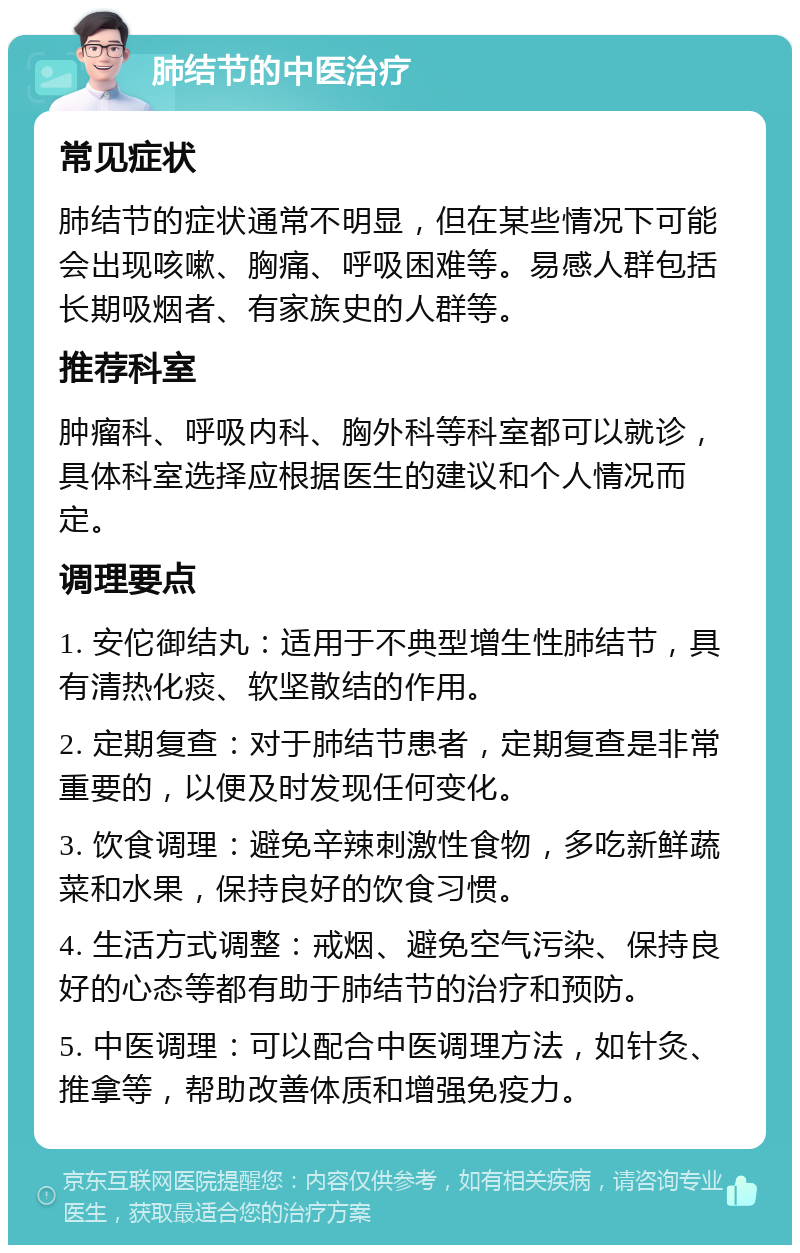 肺结节的中医治疗 常见症状 肺结节的症状通常不明显，但在某些情况下可能会出现咳嗽、胸痛、呼吸困难等。易感人群包括长期吸烟者、有家族史的人群等。 推荐科室 肿瘤科、呼吸内科、胸外科等科室都可以就诊，具体科室选择应根据医生的建议和个人情况而定。 调理要点 1. 安佗御结丸：适用于不典型增生性肺结节，具有清热化痰、软坚散结的作用。 2. 定期复查：对于肺结节患者，定期复查是非常重要的，以便及时发现任何变化。 3. 饮食调理：避免辛辣刺激性食物，多吃新鲜蔬菜和水果，保持良好的饮食习惯。 4. 生活方式调整：戒烟、避免空气污染、保持良好的心态等都有助于肺结节的治疗和预防。 5. 中医调理：可以配合中医调理方法，如针灸、推拿等，帮助改善体质和增强免疫力。