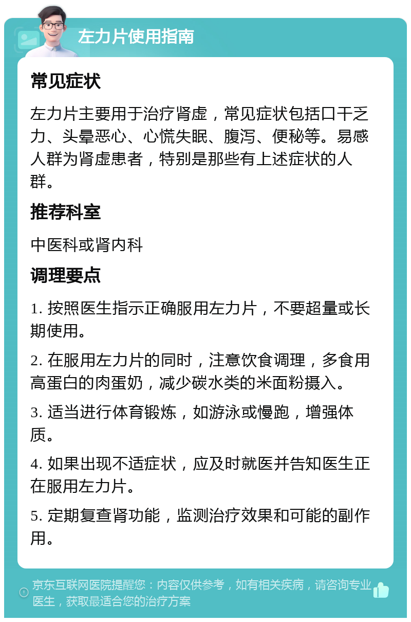 左力片使用指南 常见症状 左力片主要用于治疗肾虚，常见症状包括口干乏力、头晕恶心、心慌失眠、腹泻、便秘等。易感人群为肾虚患者，特别是那些有上述症状的人群。 推荐科室 中医科或肾内科 调理要点 1. 按照医生指示正确服用左力片，不要超量或长期使用。 2. 在服用左力片的同时，注意饮食调理，多食用高蛋白的肉蛋奶，减少碳水类的米面粉摄入。 3. 适当进行体育锻炼，如游泳或慢跑，增强体质。 4. 如果出现不适症状，应及时就医并告知医生正在服用左力片。 5. 定期复查肾功能，监测治疗效果和可能的副作用。