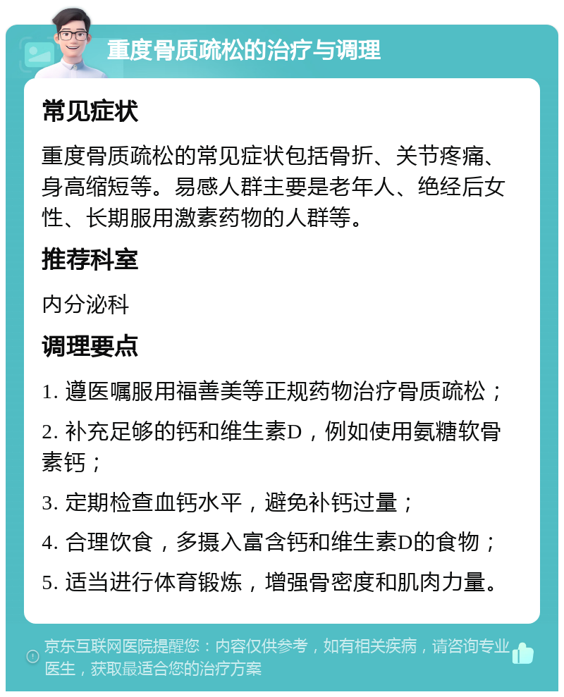 重度骨质疏松的治疗与调理 常见症状 重度骨质疏松的常见症状包括骨折、关节疼痛、身高缩短等。易感人群主要是老年人、绝经后女性、长期服用激素药物的人群等。 推荐科室 内分泌科 调理要点 1. 遵医嘱服用福善美等正规药物治疗骨质疏松； 2. 补充足够的钙和维生素D，例如使用氨糖软骨素钙； 3. 定期检查血钙水平，避免补钙过量； 4. 合理饮食，多摄入富含钙和维生素D的食物； 5. 适当进行体育锻炼，增强骨密度和肌肉力量。