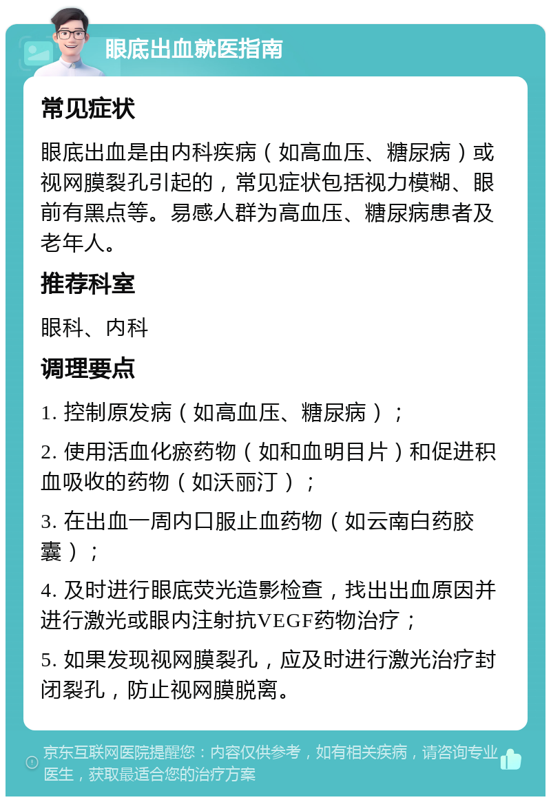 眼底出血就医指南 常见症状 眼底出血是由内科疾病（如高血压、糖尿病）或视网膜裂孔引起的，常见症状包括视力模糊、眼前有黑点等。易感人群为高血压、糖尿病患者及老年人。 推荐科室 眼科、内科 调理要点 1. 控制原发病（如高血压、糖尿病）； 2. 使用活血化瘀药物（如和血明目片）和促进积血吸收的药物（如沃丽汀）； 3. 在出血一周内口服止血药物（如云南白药胶囊）； 4. 及时进行眼底荧光造影检查，找出出血原因并进行激光或眼内注射抗VEGF药物治疗； 5. 如果发现视网膜裂孔，应及时进行激光治疗封闭裂孔，防止视网膜脱离。