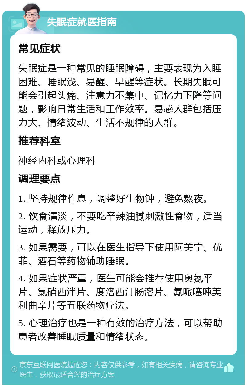 失眠症就医指南 常见症状 失眠症是一种常见的睡眠障碍，主要表现为入睡困难、睡眠浅、易醒、早醒等症状。长期失眠可能会引起头痛、注意力不集中、记忆力下降等问题，影响日常生活和工作效率。易感人群包括压力大、情绪波动、生活不规律的人群。 推荐科室 神经内科或心理科 调理要点 1. 坚持规律作息，调整好生物钟，避免熬夜。 2. 饮食清淡，不要吃辛辣油腻刺激性食物，适当运动，释放压力。 3. 如果需要，可以在医生指导下使用阿美宁、优菲、酒石等药物辅助睡眠。 4. 如果症状严重，医生可能会推荐使用奥氮平片、氯硝西泮片、度洛西汀肠溶片、氟哌噻吨美利曲辛片等五联药物疗法。 5. 心理治疗也是一种有效的治疗方法，可以帮助患者改善睡眠质量和情绪状态。