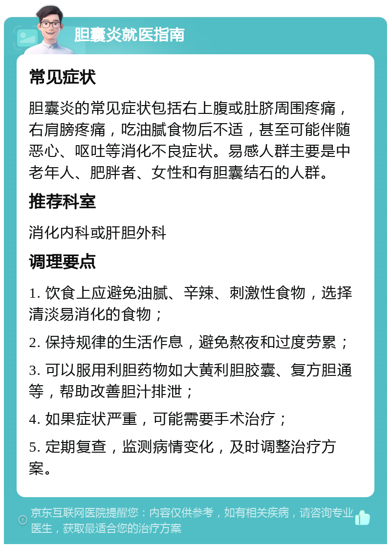 胆囊炎就医指南 常见症状 胆囊炎的常见症状包括右上腹或肚脐周围疼痛，右肩膀疼痛，吃油腻食物后不适，甚至可能伴随恶心、呕吐等消化不良症状。易感人群主要是中老年人、肥胖者、女性和有胆囊结石的人群。 推荐科室 消化内科或肝胆外科 调理要点 1. 饮食上应避免油腻、辛辣、刺激性食物，选择清淡易消化的食物； 2. 保持规律的生活作息，避免熬夜和过度劳累； 3. 可以服用利胆药物如大黄利胆胶囊、复方胆通等，帮助改善胆汁排泄； 4. 如果症状严重，可能需要手术治疗； 5. 定期复查，监测病情变化，及时调整治疗方案。