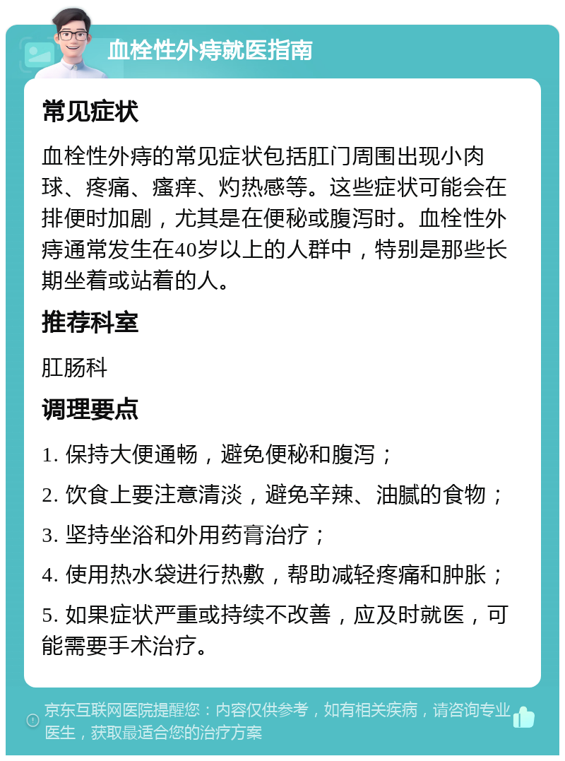 血栓性外痔就医指南 常见症状 血栓性外痔的常见症状包括肛门周围出现小肉球、疼痛、瘙痒、灼热感等。这些症状可能会在排便时加剧，尤其是在便秘或腹泻时。血栓性外痔通常发生在40岁以上的人群中，特别是那些长期坐着或站着的人。 推荐科室 肛肠科 调理要点 1. 保持大便通畅，避免便秘和腹泻； 2. 饮食上要注意清淡，避免辛辣、油腻的食物； 3. 坚持坐浴和外用药膏治疗； 4. 使用热水袋进行热敷，帮助减轻疼痛和肿胀； 5. 如果症状严重或持续不改善，应及时就医，可能需要手术治疗。