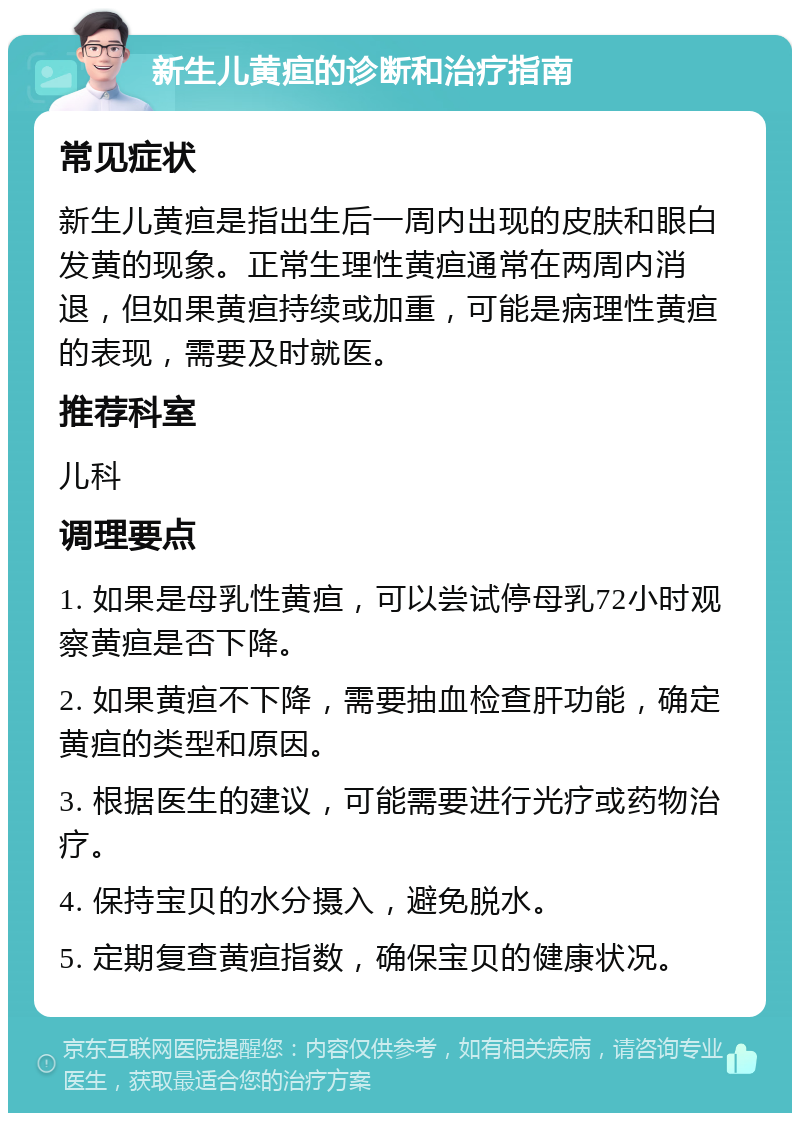 新生儿黄疸的诊断和治疗指南 常见症状 新生儿黄疸是指出生后一周内出现的皮肤和眼白发黄的现象。正常生理性黄疸通常在两周内消退，但如果黄疸持续或加重，可能是病理性黄疸的表现，需要及时就医。 推荐科室 儿科 调理要点 1. 如果是母乳性黄疸，可以尝试停母乳72小时观察黄疸是否下降。 2. 如果黄疸不下降，需要抽血检查肝功能，确定黄疸的类型和原因。 3. 根据医生的建议，可能需要进行光疗或药物治疗。 4. 保持宝贝的水分摄入，避免脱水。 5. 定期复查黄疸指数，确保宝贝的健康状况。