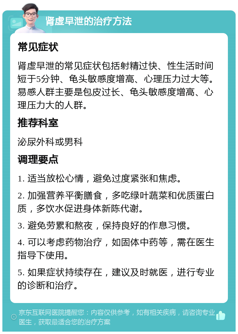 肾虚早泄的治疗方法 常见症状 肾虚早泄的常见症状包括射精过快、性生活时间短于5分钟、龟头敏感度增高、心理压力过大等。易感人群主要是包皮过长、龟头敏感度增高、心理压力大的人群。 推荐科室 泌尿外科或男科 调理要点 1. 适当放松心情，避免过度紧张和焦虑。 2. 加强营养平衡膳食，多吃绿叶蔬菜和优质蛋白质，多饮水促进身体新陈代谢。 3. 避免劳累和熬夜，保持良好的作息习惯。 4. 可以考虑药物治疗，如固体中药等，需在医生指导下使用。 5. 如果症状持续存在，建议及时就医，进行专业的诊断和治疗。