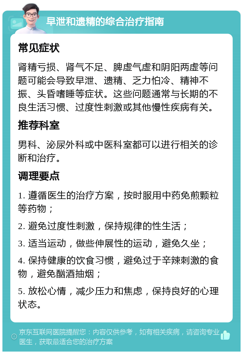 早泄和遗精的综合治疗指南 常见症状 肾精亏损、肾气不足、脾虚气虚和阴阳两虚等问题可能会导致早泄、遗精、乏力怕冷、精神不振、头昏嗜睡等症状。这些问题通常与长期的不良生活习惯、过度性刺激或其他慢性疾病有关。 推荐科室 男科、泌尿外科或中医科室都可以进行相关的诊断和治疗。 调理要点 1. 遵循医生的治疗方案，按时服用中药免煎颗粒等药物； 2. 避免过度性刺激，保持规律的性生活； 3. 适当运动，做些伸展性的运动，避免久坐； 4. 保持健康的饮食习惯，避免过于辛辣刺激的食物，避免酗酒抽烟； 5. 放松心情，减少压力和焦虑，保持良好的心理状态。