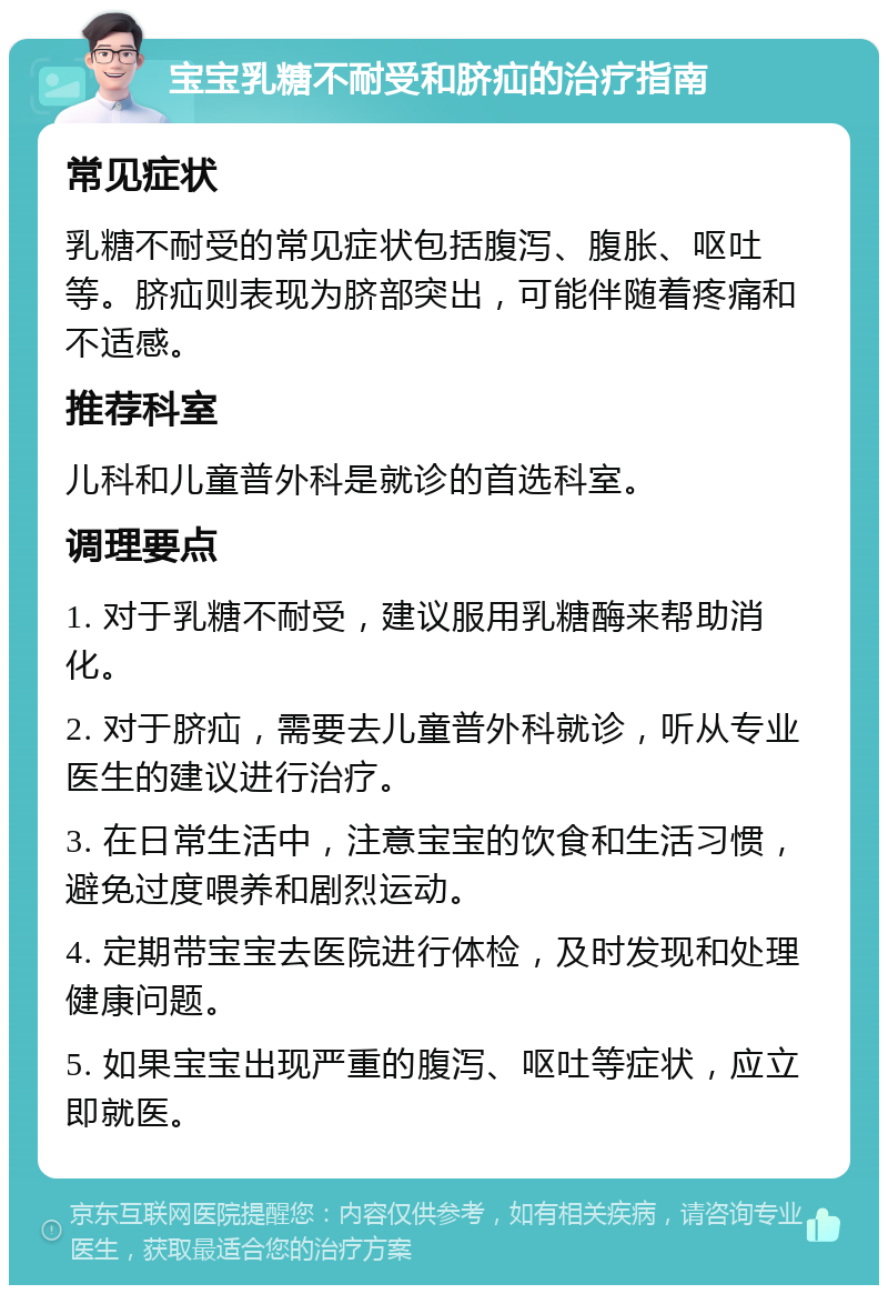 宝宝乳糖不耐受和脐疝的治疗指南 常见症状 乳糖不耐受的常见症状包括腹泻、腹胀、呕吐等。脐疝则表现为脐部突出，可能伴随着疼痛和不适感。 推荐科室 儿科和儿童普外科是就诊的首选科室。 调理要点 1. 对于乳糖不耐受，建议服用乳糖酶来帮助消化。 2. 对于脐疝，需要去儿童普外科就诊，听从专业医生的建议进行治疗。 3. 在日常生活中，注意宝宝的饮食和生活习惯，避免过度喂养和剧烈运动。 4. 定期带宝宝去医院进行体检，及时发现和处理健康问题。 5. 如果宝宝出现严重的腹泻、呕吐等症状，应立即就医。