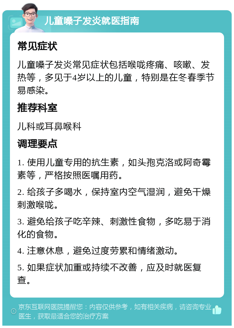 儿童嗓子发炎就医指南 常见症状 儿童嗓子发炎常见症状包括喉咙疼痛、咳嗽、发热等，多见于4岁以上的儿童，特别是在冬春季节易感染。 推荐科室 儿科或耳鼻喉科 调理要点 1. 使用儿童专用的抗生素，如头孢克洛或阿奇霉素等，严格按照医嘱用药。 2. 给孩子多喝水，保持室内空气湿润，避免干燥刺激喉咙。 3. 避免给孩子吃辛辣、刺激性食物，多吃易于消化的食物。 4. 注意休息，避免过度劳累和情绪激动。 5. 如果症状加重或持续不改善，应及时就医复查。