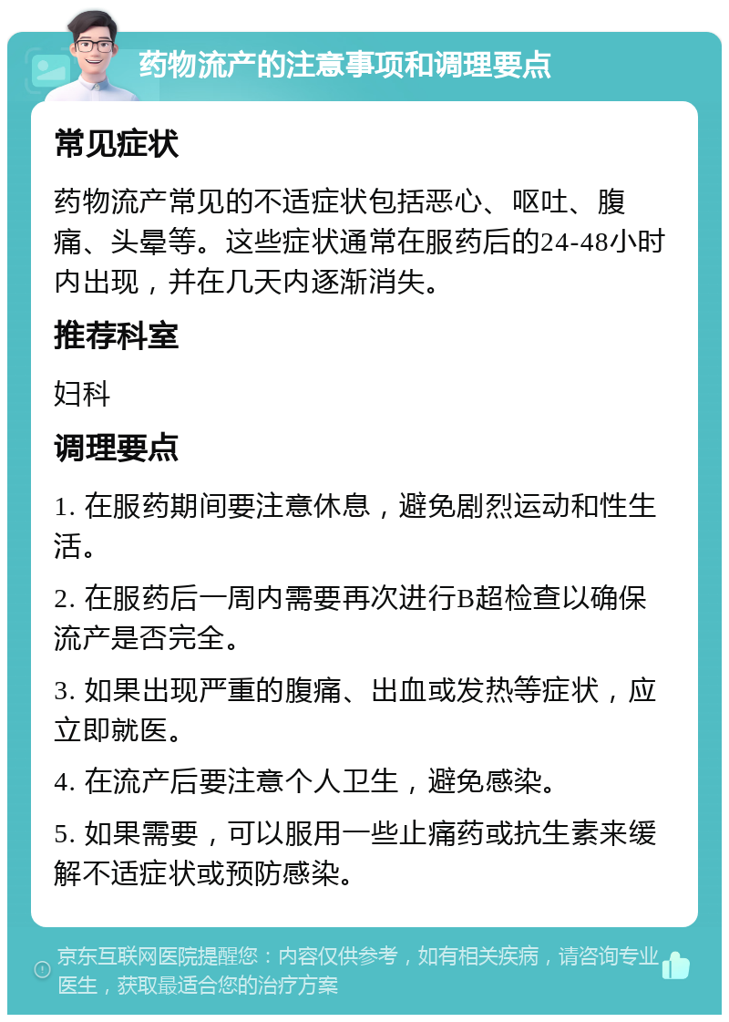 药物流产的注意事项和调理要点 常见症状 药物流产常见的不适症状包括恶心、呕吐、腹痛、头晕等。这些症状通常在服药后的24-48小时内出现，并在几天内逐渐消失。 推荐科室 妇科 调理要点 1. 在服药期间要注意休息，避免剧烈运动和性生活。 2. 在服药后一周内需要再次进行B超检查以确保流产是否完全。 3. 如果出现严重的腹痛、出血或发热等症状，应立即就医。 4. 在流产后要注意个人卫生，避免感染。 5. 如果需要，可以服用一些止痛药或抗生素来缓解不适症状或预防感染。