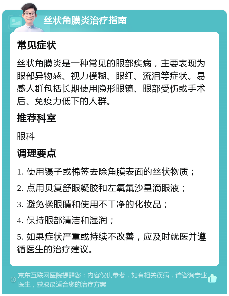 丝状角膜炎治疗指南 常见症状 丝状角膜炎是一种常见的眼部疾病，主要表现为眼部异物感、视力模糊、眼红、流泪等症状。易感人群包括长期使用隐形眼镜、眼部受伤或手术后、免疫力低下的人群。 推荐科室 眼科 调理要点 1. 使用镊子或棉签去除角膜表面的丝状物质； 2. 点用贝复舒眼凝胶和左氧氟沙星滴眼液； 3. 避免揉眼睛和使用不干净的化妆品； 4. 保持眼部清洁和湿润； 5. 如果症状严重或持续不改善，应及时就医并遵循医生的治疗建议。