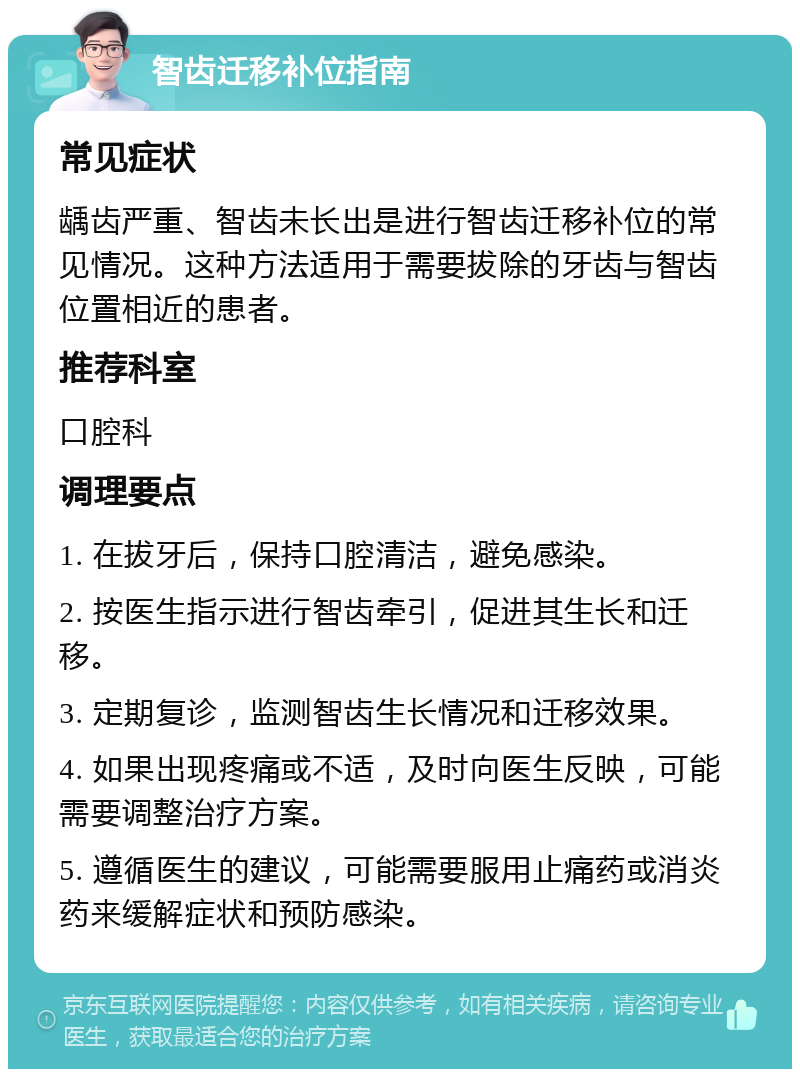 智齿迁移补位指南 常见症状 龋齿严重、智齿未长出是进行智齿迁移补位的常见情况。这种方法适用于需要拔除的牙齿与智齿位置相近的患者。 推荐科室 口腔科 调理要点 1. 在拔牙后，保持口腔清洁，避免感染。 2. 按医生指示进行智齿牵引，促进其生长和迁移。 3. 定期复诊，监测智齿生长情况和迁移效果。 4. 如果出现疼痛或不适，及时向医生反映，可能需要调整治疗方案。 5. 遵循医生的建议，可能需要服用止痛药或消炎药来缓解症状和预防感染。