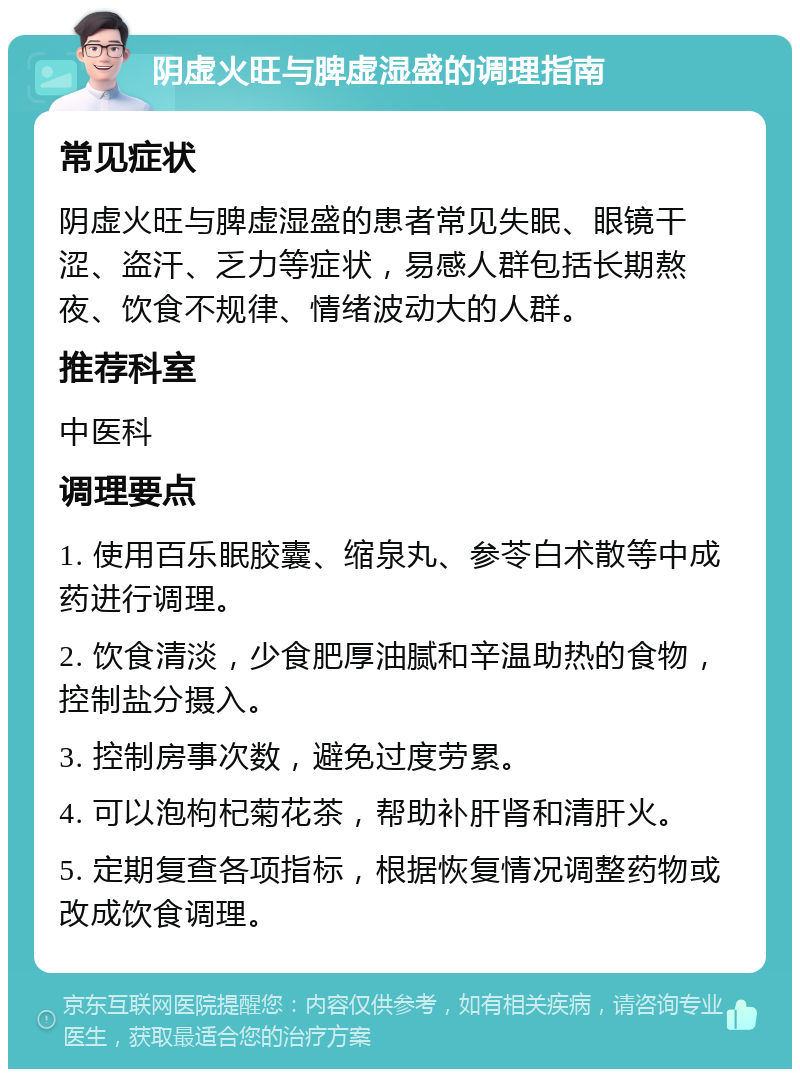 阴虚火旺与脾虚湿盛的调理指南 常见症状 阴虚火旺与脾虚湿盛的患者常见失眠、眼镜干涩、盗汗、乏力等症状，易感人群包括长期熬夜、饮食不规律、情绪波动大的人群。 推荐科室 中医科 调理要点 1. 使用百乐眠胶囊、缩泉丸、参苓白术散等中成药进行调理。 2. 饮食清淡，少食肥厚油腻和辛温助热的食物，控制盐分摄入。 3. 控制房事次数，避免过度劳累。 4. 可以泡枸杞菊花茶，帮助补肝肾和清肝火。 5. 定期复查各项指标，根据恢复情况调整药物或改成饮食调理。