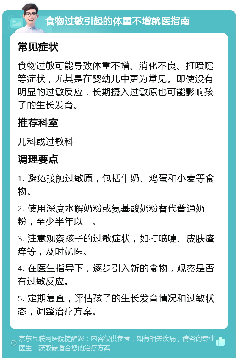 食物过敏引起的体重不增就医指南 常见症状 食物过敏可能导致体重不增、消化不良、打喷嚏等症状，尤其是在婴幼儿中更为常见。即使没有明显的过敏反应，长期摄入过敏原也可能影响孩子的生长发育。 推荐科室 儿科或过敏科 调理要点 1. 避免接触过敏原，包括牛奶、鸡蛋和小麦等食物。 2. 使用深度水解奶粉或氨基酸奶粉替代普通奶粉，至少半年以上。 3. 注意观察孩子的过敏症状，如打喷嚏、皮肤瘙痒等，及时就医。 4. 在医生指导下，逐步引入新的食物，观察是否有过敏反应。 5. 定期复查，评估孩子的生长发育情况和过敏状态，调整治疗方案。