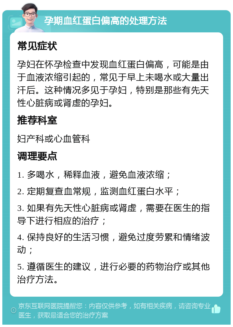 孕期血红蛋白偏高的处理方法 常见症状 孕妇在怀孕检查中发现血红蛋白偏高，可能是由于血液浓缩引起的，常见于早上未喝水或大量出汗后。这种情况多见于孕妇，特别是那些有先天性心脏病或肾虚的孕妇。 推荐科室 妇产科或心血管科 调理要点 1. 多喝水，稀释血液，避免血液浓缩； 2. 定期复查血常规，监测血红蛋白水平； 3. 如果有先天性心脏病或肾虚，需要在医生的指导下进行相应的治疗； 4. 保持良好的生活习惯，避免过度劳累和情绪波动； 5. 遵循医生的建议，进行必要的药物治疗或其他治疗方法。