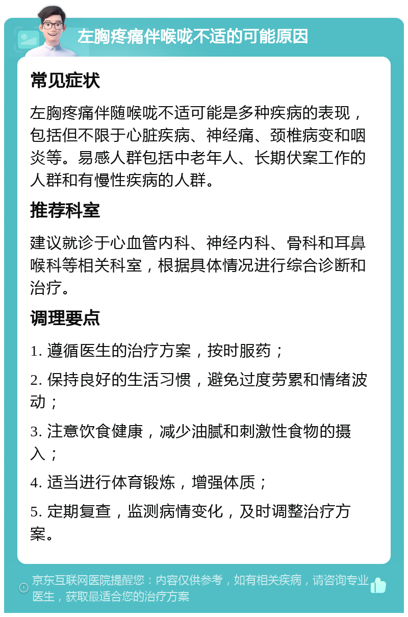 左胸疼痛伴喉咙不适的可能原因 常见症状 左胸疼痛伴随喉咙不适可能是多种疾病的表现，包括但不限于心脏疾病、神经痛、颈椎病变和咽炎等。易感人群包括中老年人、长期伏案工作的人群和有慢性疾病的人群。 推荐科室 建议就诊于心血管内科、神经内科、骨科和耳鼻喉科等相关科室，根据具体情况进行综合诊断和治疗。 调理要点 1. 遵循医生的治疗方案，按时服药； 2. 保持良好的生活习惯，避免过度劳累和情绪波动； 3. 注意饮食健康，减少油腻和刺激性食物的摄入； 4. 适当进行体育锻炼，增强体质； 5. 定期复查，监测病情变化，及时调整治疗方案。