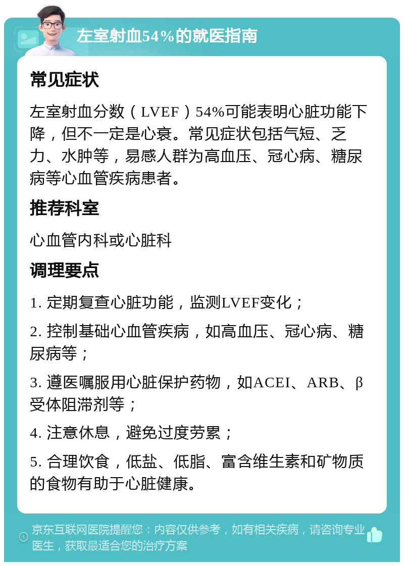 左室射血54%的就医指南 常见症状 左室射血分数（LVEF）54%可能表明心脏功能下降，但不一定是心衰。常见症状包括气短、乏力、水肿等，易感人群为高血压、冠心病、糖尿病等心血管疾病患者。 推荐科室 心血管内科或心脏科 调理要点 1. 定期复查心脏功能，监测LVEF变化； 2. 控制基础心血管疾病，如高血压、冠心病、糖尿病等； 3. 遵医嘱服用心脏保护药物，如ACEI、ARB、β受体阻滞剂等； 4. 注意休息，避免过度劳累； 5. 合理饮食，低盐、低脂、富含维生素和矿物质的食物有助于心脏健康。