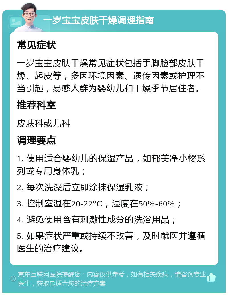 一岁宝宝皮肤干燥调理指南 常见症状 一岁宝宝皮肤干燥常见症状包括手脚脸部皮肤干燥、起皮等，多因环境因素、遗传因素或护理不当引起，易感人群为婴幼儿和干燥季节居住者。 推荐科室 皮肤科或儿科 调理要点 1. 使用适合婴幼儿的保湿产品，如郁美净小樱系列或专用身体乳； 2. 每次洗澡后立即涂抹保湿乳液； 3. 控制室温在20-22°C，湿度在50%-60%； 4. 避免使用含有刺激性成分的洗浴用品； 5. 如果症状严重或持续不改善，及时就医并遵循医生的治疗建议。