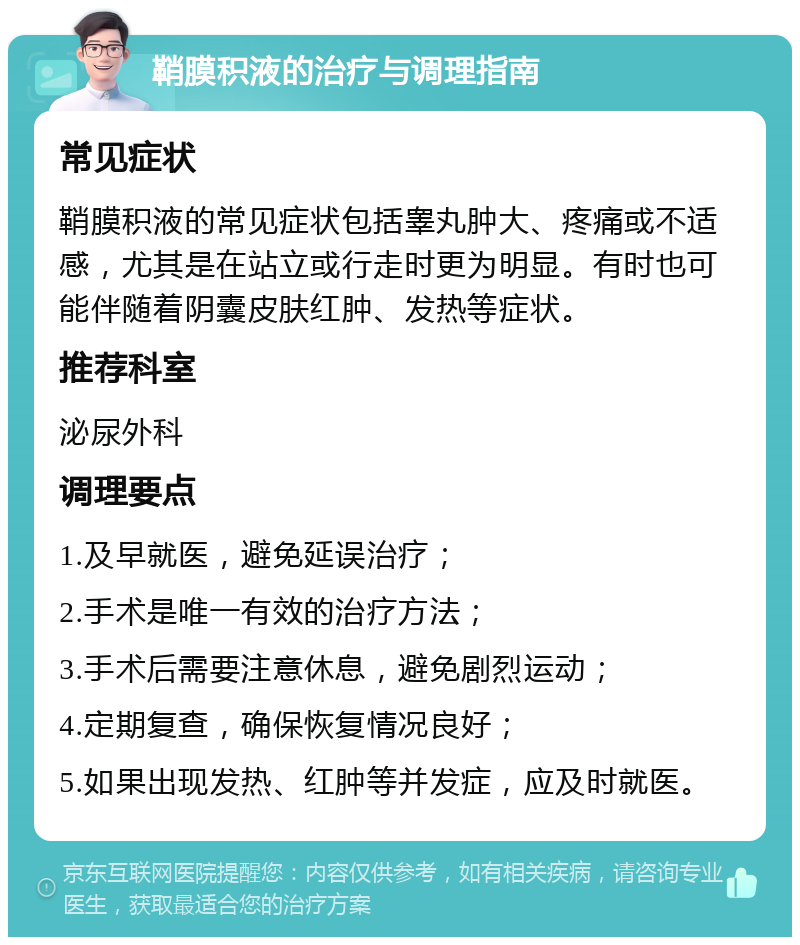 鞘膜积液的治疗与调理指南 常见症状 鞘膜积液的常见症状包括睾丸肿大、疼痛或不适感，尤其是在站立或行走时更为明显。有时也可能伴随着阴囊皮肤红肿、发热等症状。 推荐科室 泌尿外科 调理要点 1.及早就医，避免延误治疗； 2.手术是唯一有效的治疗方法； 3.手术后需要注意休息，避免剧烈运动； 4.定期复查，确保恢复情况良好； 5.如果出现发热、红肿等并发症，应及时就医。