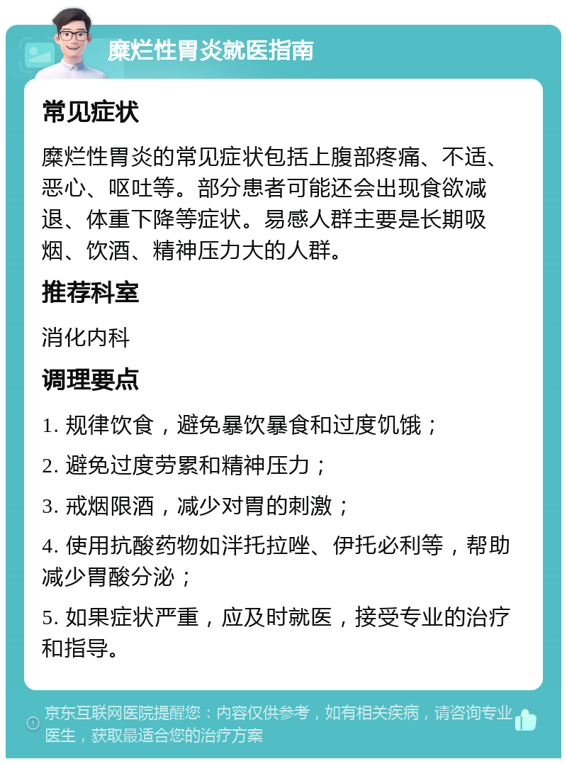 糜烂性胃炎就医指南 常见症状 糜烂性胃炎的常见症状包括上腹部疼痛、不适、恶心、呕吐等。部分患者可能还会出现食欲减退、体重下降等症状。易感人群主要是长期吸烟、饮酒、精神压力大的人群。 推荐科室 消化内科 调理要点 1. 规律饮食，避免暴饮暴食和过度饥饿； 2. 避免过度劳累和精神压力； 3. 戒烟限酒，减少对胃的刺激； 4. 使用抗酸药物如泮托拉唑、伊托必利等，帮助减少胃酸分泌； 5. 如果症状严重，应及时就医，接受专业的治疗和指导。