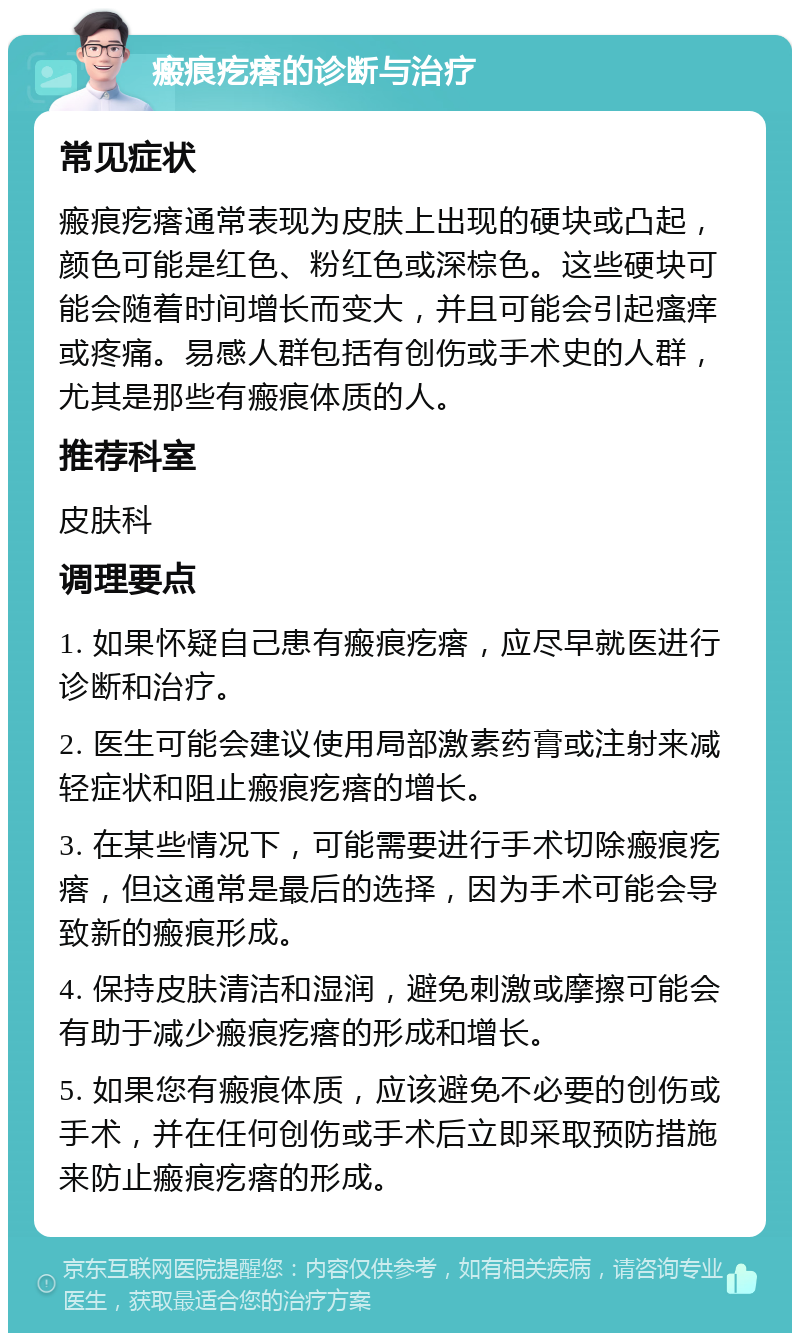 瘢痕疙瘩的诊断与治疗 常见症状 瘢痕疙瘩通常表现为皮肤上出现的硬块或凸起，颜色可能是红色、粉红色或深棕色。这些硬块可能会随着时间增长而变大，并且可能会引起瘙痒或疼痛。易感人群包括有创伤或手术史的人群，尤其是那些有瘢痕体质的人。 推荐科室 皮肤科 调理要点 1. 如果怀疑自己患有瘢痕疙瘩，应尽早就医进行诊断和治疗。 2. 医生可能会建议使用局部激素药膏或注射来减轻症状和阻止瘢痕疙瘩的增长。 3. 在某些情况下，可能需要进行手术切除瘢痕疙瘩，但这通常是最后的选择，因为手术可能会导致新的瘢痕形成。 4. 保持皮肤清洁和湿润，避免刺激或摩擦可能会有助于减少瘢痕疙瘩的形成和增长。 5. 如果您有瘢痕体质，应该避免不必要的创伤或手术，并在任何创伤或手术后立即采取预防措施来防止瘢痕疙瘩的形成。