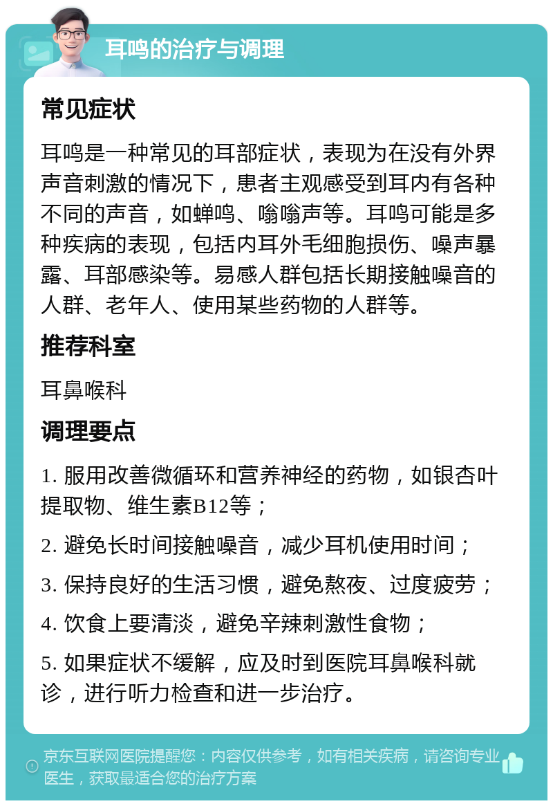 耳鸣的治疗与调理 常见症状 耳鸣是一种常见的耳部症状，表现为在没有外界声音刺激的情况下，患者主观感受到耳内有各种不同的声音，如蝉鸣、嗡嗡声等。耳鸣可能是多种疾病的表现，包括内耳外毛细胞损伤、噪声暴露、耳部感染等。易感人群包括长期接触噪音的人群、老年人、使用某些药物的人群等。 推荐科室 耳鼻喉科 调理要点 1. 服用改善微循环和营养神经的药物，如银杏叶提取物、维生素B12等； 2. 避免长时间接触噪音，减少耳机使用时间； 3. 保持良好的生活习惯，避免熬夜、过度疲劳； 4. 饮食上要清淡，避免辛辣刺激性食物； 5. 如果症状不缓解，应及时到医院耳鼻喉科就诊，进行听力检查和进一步治疗。