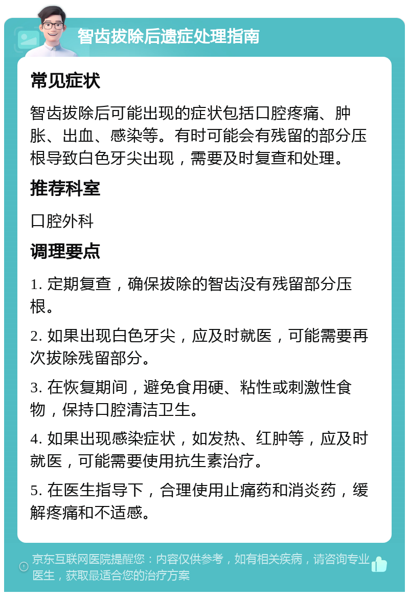 智齿拔除后遗症处理指南 常见症状 智齿拔除后可能出现的症状包括口腔疼痛、肿胀、出血、感染等。有时可能会有残留的部分压根导致白色牙尖出现，需要及时复查和处理。 推荐科室 口腔外科 调理要点 1. 定期复查，确保拔除的智齿没有残留部分压根。 2. 如果出现白色牙尖，应及时就医，可能需要再次拔除残留部分。 3. 在恢复期间，避免食用硬、粘性或刺激性食物，保持口腔清洁卫生。 4. 如果出现感染症状，如发热、红肿等，应及时就医，可能需要使用抗生素治疗。 5. 在医生指导下，合理使用止痛药和消炎药，缓解疼痛和不适感。