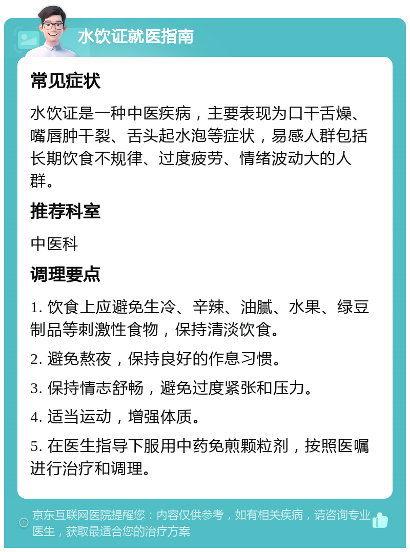 水饮证就医指南 常见症状 水饮证是一种中医疾病，主要表现为口干舌燥、嘴唇肿干裂、舌头起水泡等症状，易感人群包括长期饮食不规律、过度疲劳、情绪波动大的人群。 推荐科室 中医科 调理要点 1. 饮食上应避免生冷、辛辣、油腻、水果、绿豆制品等刺激性食物，保持清淡饮食。 2. 避免熬夜，保持良好的作息习惯。 3. 保持情志舒畅，避免过度紧张和压力。 4. 适当运动，增强体质。 5. 在医生指导下服用中药免煎颗粒剂，按照医嘱进行治疗和调理。