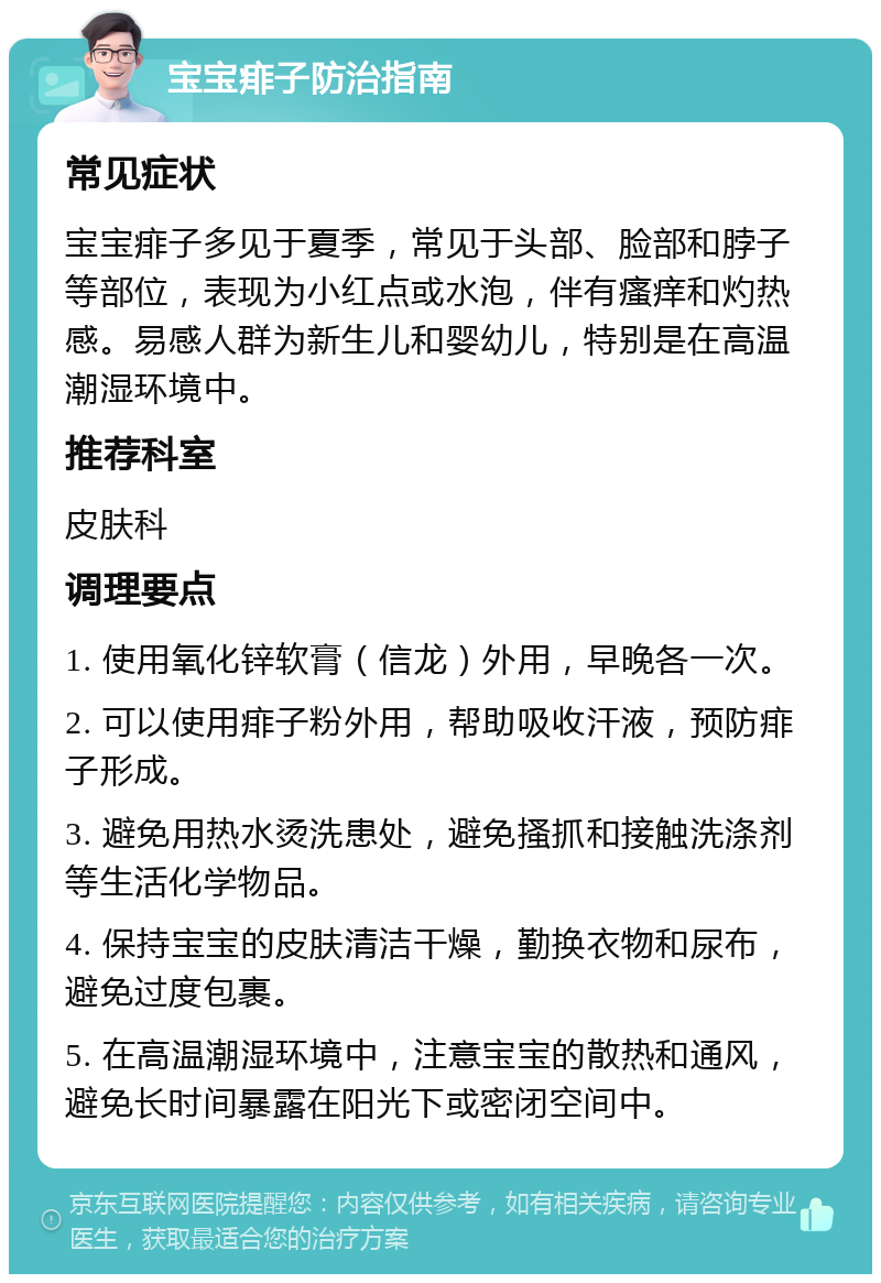 宝宝痱子防治指南 常见症状 宝宝痱子多见于夏季，常见于头部、脸部和脖子等部位，表现为小红点或水泡，伴有瘙痒和灼热感。易感人群为新生儿和婴幼儿，特别是在高温潮湿环境中。 推荐科室 皮肤科 调理要点 1. 使用氧化锌软膏（信龙）外用，早晚各一次。 2. 可以使用痱子粉外用，帮助吸收汗液，预防痱子形成。 3. 避免用热水烫洗患处，避免搔抓和接触洗涤剂等生活化学物品。 4. 保持宝宝的皮肤清洁干燥，勤换衣物和尿布，避免过度包裹。 5. 在高温潮湿环境中，注意宝宝的散热和通风，避免长时间暴露在阳光下或密闭空间中。