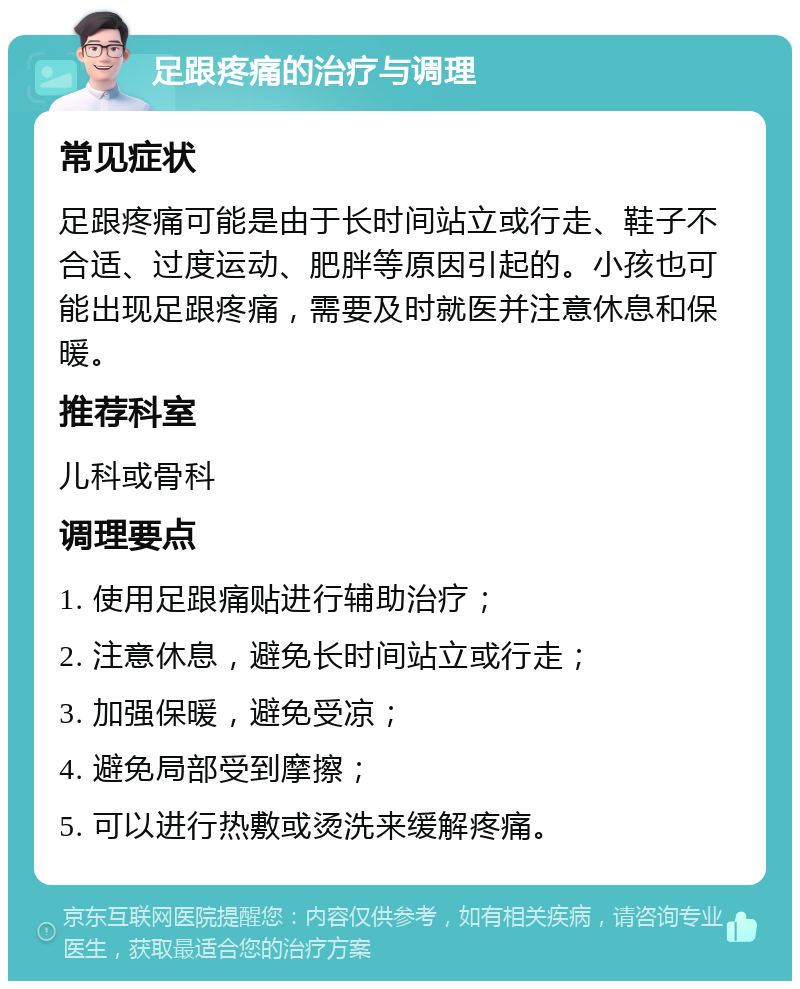 足跟疼痛的治疗与调理 常见症状 足跟疼痛可能是由于长时间站立或行走、鞋子不合适、过度运动、肥胖等原因引起的。小孩也可能出现足跟疼痛，需要及时就医并注意休息和保暖。 推荐科室 儿科或骨科 调理要点 1. 使用足跟痛贴进行辅助治疗； 2. 注意休息，避免长时间站立或行走； 3. 加强保暖，避免受凉； 4. 避免局部受到摩擦； 5. 可以进行热敷或烫洗来缓解疼痛。