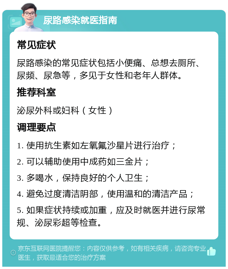 尿路感染就医指南 常见症状 尿路感染的常见症状包括小便痛、总想去厕所、尿频、尿急等，多见于女性和老年人群体。 推荐科室 泌尿外科或妇科（女性） 调理要点 1. 使用抗生素如左氧氟沙星片进行治疗； 2. 可以辅助使用中成药如三金片； 3. 多喝水，保持良好的个人卫生； 4. 避免过度清洁阴部，使用温和的清洁产品； 5. 如果症状持续或加重，应及时就医并进行尿常规、泌尿彩超等检查。